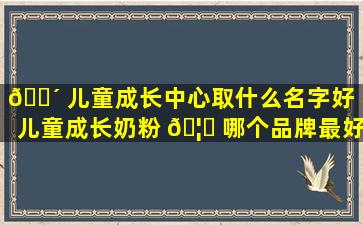 🌴 儿童成长中心取什么名字好（儿童成长奶粉 🦁 哪个品牌最好最安全）